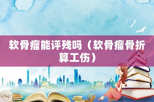 軟骨瘤能評殘嗎（軟骨瘤骨折算工傷）