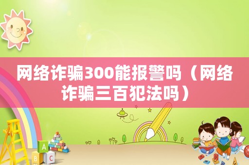 網(wǎng)絡(luò)詐騙300能報(bào)警嗎（網(wǎng)絡(luò)詐騙三百犯法嗎）