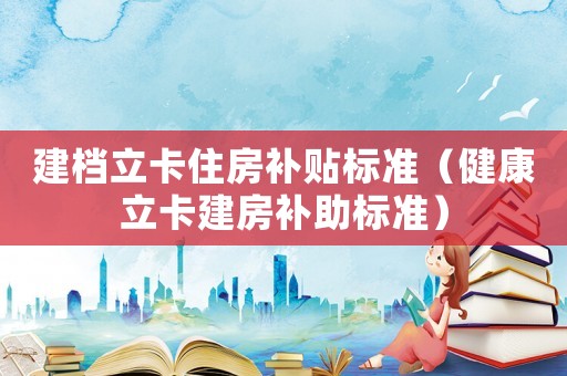 建檔立卡住房補(bǔ)貼標(biāo)準(zhǔn)（健康立卡建房補(bǔ)助標(biāo)準(zhǔn)）