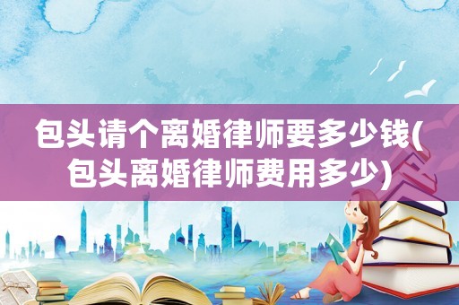 包頭請個離婚律師要多少錢(包頭離婚律師費用多少)