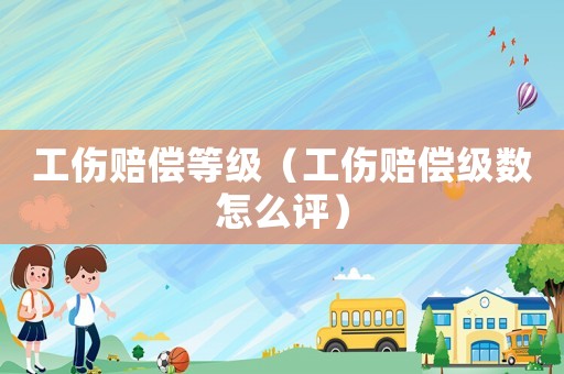 工傷賠償等級（工傷賠償級數怎么評）