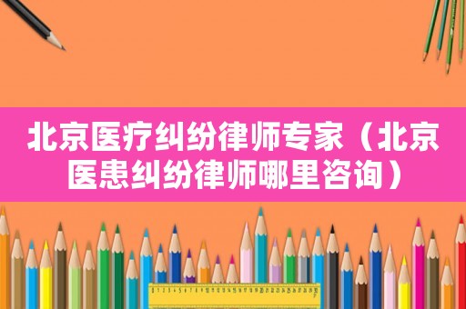 北京醫療糾紛律師專家（北京醫患糾紛律師哪里咨詢）