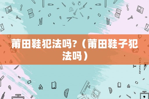 莆田鞋犯法嗎?（莆田鞋子犯法嗎）