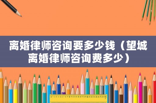離婚律師咨詢要多少錢（望城離婚律師咨詢費(fèi)多少）