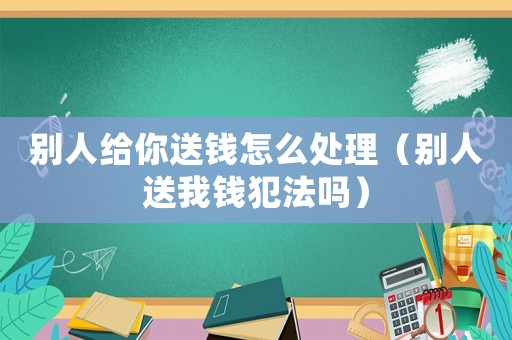 別人給你送錢怎么處理（別人送我錢犯法嗎）