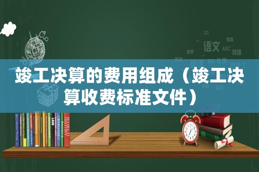 竣工決算的費(fèi)用組成（竣工決算收費(fèi)標(biāo)準(zhǔn)文件）