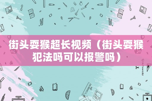 街頭耍猴超長視頻（街頭耍猴犯法嗎可以報警嗎）