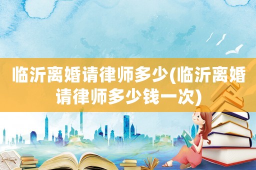 臨沂離婚請律師多少(臨沂離婚請律師多少錢一次)
