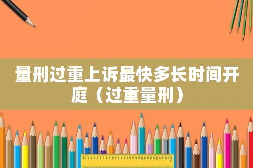 量刑過重上訴最快多長時間開庭（過重量刑）