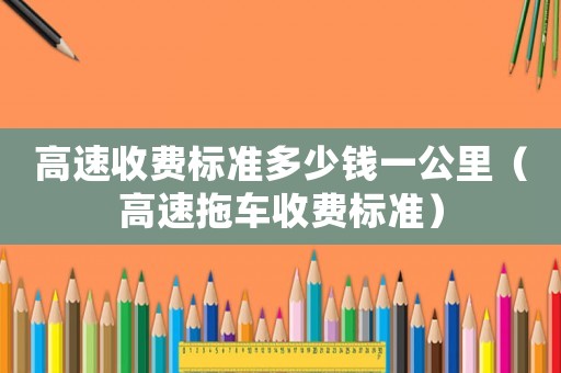 高速收費標(biāo)準(zhǔn)多少錢一公里（高速拖車收費標(biāo)準(zhǔn)）