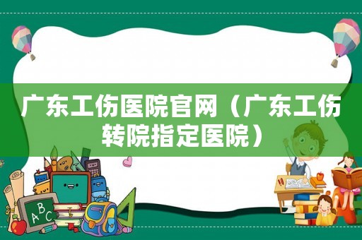 廣東工傷醫(yī)院官網(wǎng)（廣東工傷轉(zhuǎn)院指定醫(yī)院）