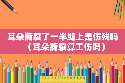 耳朵撕裂了一半縫上是傷殘嗎（耳朵撕裂算工傷嗎）