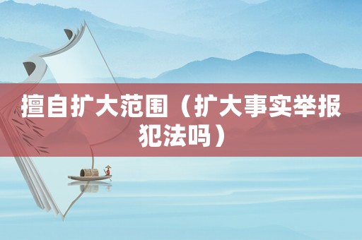 擅自擴大范圍（擴大事實舉報犯法嗎）