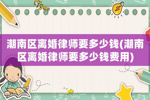 潮南區(qū)離婚律師要多少錢(潮南區(qū)離婚律師要多少錢費用)