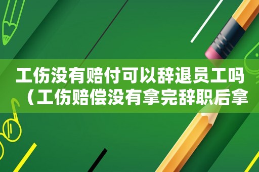 工傷沒有賠付可以辭退員工嗎（工傷賠償沒有拿完辭職后拿的到嗎）