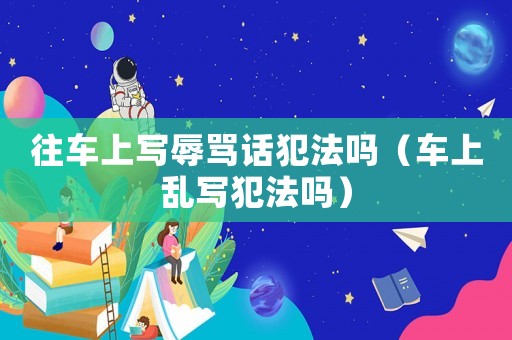 往車上寫辱罵話犯法嗎（車上亂寫犯法嗎）