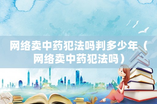 網絡賣中藥犯法嗎判多少年（網絡賣中藥犯法嗎）