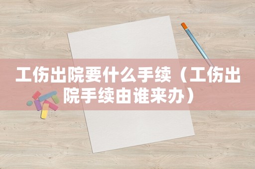 工傷出院要什么手續(xù)（工傷出院手續(xù)由誰來辦）
