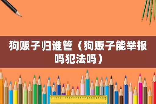 狗販子歸誰管（狗販子能舉報嗎犯法嗎）