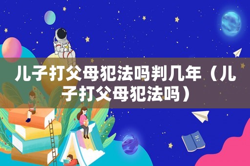 兒子打父母犯法嗎判幾年（兒子打父母犯法嗎）