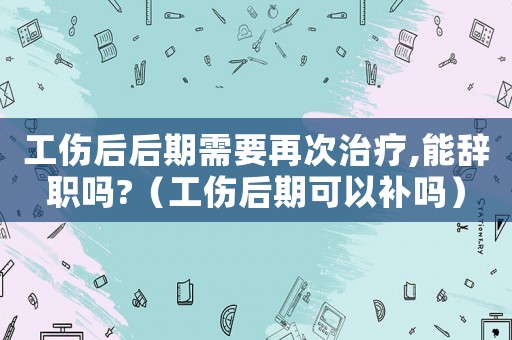 工傷后后期需要再次治療,能辭職嗎?（工傷后期可以補嗎）