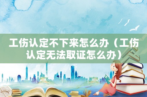 工傷認定不下來怎么辦（工傷認定無法取證怎么辦）