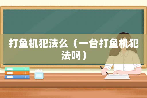 打魚機犯法么（一臺打魚機犯法嗎）