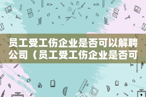 員工受工傷企業是否可以解聘公司（員工受工傷企業是否可以解聘）