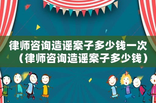 律師咨詢造謠案子多少錢一次（律師咨詢造謠案子多少錢）