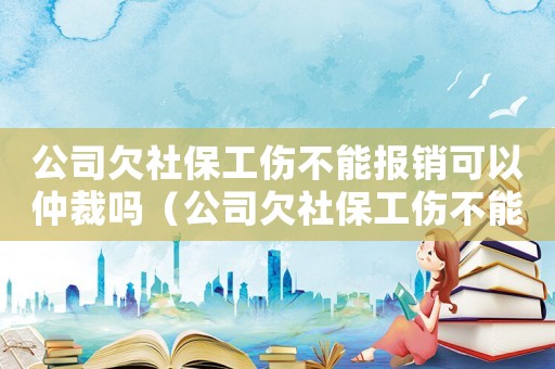公司欠社保工傷不能報銷可以仲裁嗎（公司欠社保工傷不能報銷可以仲裁嗎）