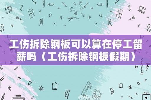 工傷拆除鋼板可以算在停工留薪嗎（工傷拆除鋼板假期）