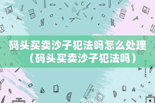 碼頭買賣沙子犯法嗎怎么處理（碼頭買賣沙子犯法嗎）