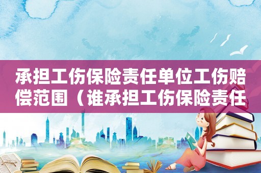 承擔工傷保險責任單位工傷賠償范圍（誰承擔工傷保險責任）
