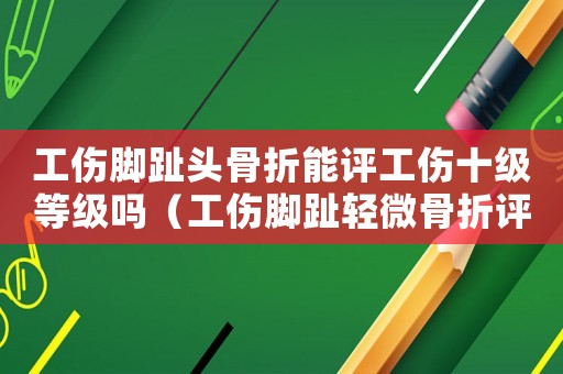 工傷腳趾頭骨折能評工傷十級等級嗎（工傷腳趾輕微骨折評殘）