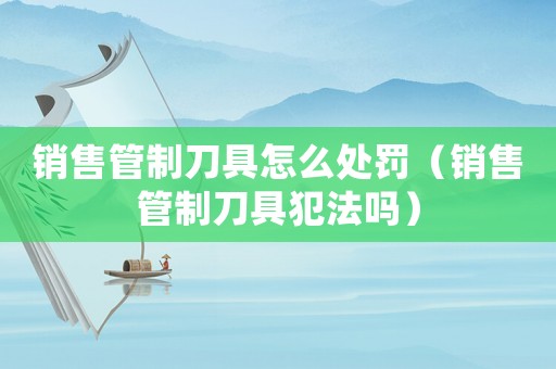 銷售管制刀具怎么處罰（銷售管制刀具犯法嗎）