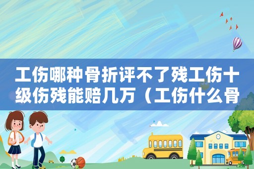 工傷哪種骨折評不了殘工傷十級傷殘能賠幾萬（工傷什么骨折評不上傷殘等級）