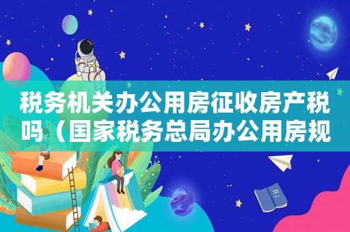 稅務機關辦公用房征收房產稅嗎（國家稅務總局辦公用房規定標準的通知）