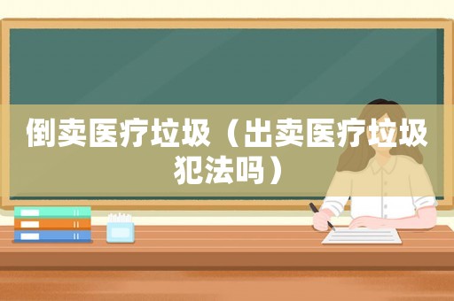 倒賣醫療垃圾（出賣醫療垃圾犯法嗎）