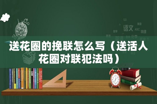 送花圈的挽聯怎么寫（送活人花圈對聯犯法嗎）