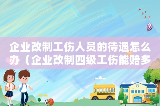 企業改制工傷人員的待遇怎么辦（企業改制四級工傷能賠多少錢）