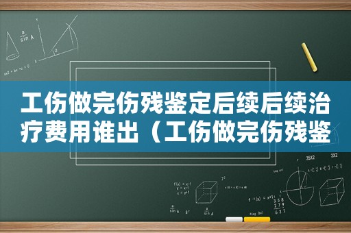 工傷做完傷殘鑒定后續后續治療費用誰出（工傷做完傷殘鑒定后續后續治療）