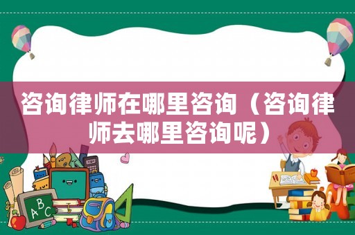 咨詢律師在哪里咨詢（咨詢律師去哪里咨詢呢）