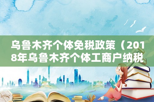 烏魯木齊個體免稅政策（2018年烏魯木齊個體工商戶納稅標準）