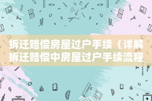 拆遷賠償房屋過戶手續(xù)（詳解拆遷賠償中房屋過戶手續(xù)流程）