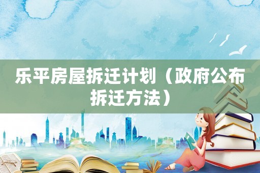 樂平房屋拆遷計(jì)劃（政府公布拆遷方法）