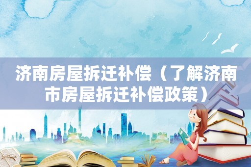 濟南房屋拆遷補償（了解濟南市房屋拆遷補償政策）