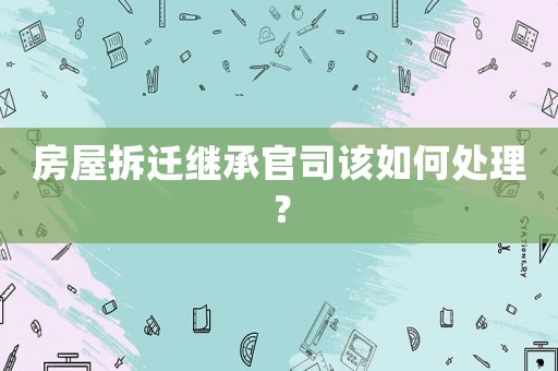 房屋拆遷繼承官司該如何處理？