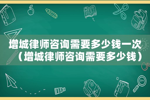 增城律師咨詢需要多少錢一次（增城律師咨詢需要多少錢）