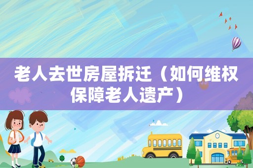 老人去世房屋拆遷（如何維權(quán)保障老人遺產(chǎn)）