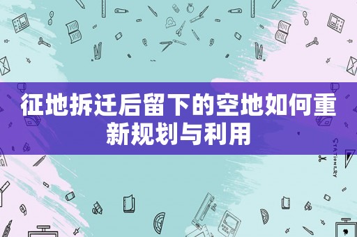 征地拆遷后留下的空地如何重新規劃與利用